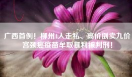 广西首例！柳州4人走私、高价倒卖九价宫颈癌疫苗牟取暴利被判刑！