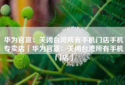 华为官宣：关闭台湾所有手机门店手机专卖店「华为官宣：关闭台湾所有手机门店」