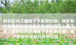 教你如何正确撕下手机钢化膜，保护爱机屏幕的终极指南手机钢化膜怎么撕下来「教你如何正确撕下手机钢化膜，保护爱机屏幕的终极指南」