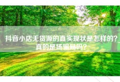 抖音小店无货源的真实现状是怎样的？真的是场骗局吗？
