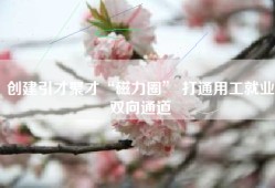 创建引才聚才“磁力圈” 打通用工就业双向通道