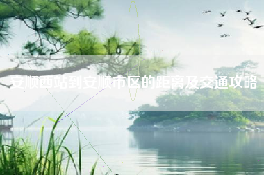 安顺西站到安顺市区的距离及交通攻略