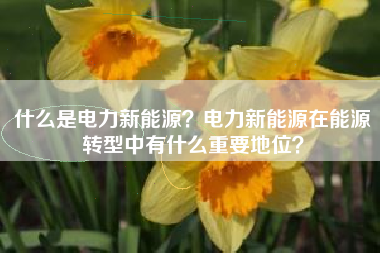 什么是电力新能源？电力新能源在能源转型中有什么重要地位？