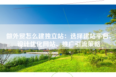 做外贸怎么建独立站：选择建站平台、设计优化网站、推广引流策略