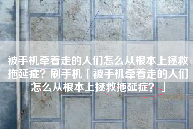 被手机牵着走的人们怎么从根本上拯救拖延症？刷手机「被手机牵着走的人们怎么从根本上拯救拖延症？」