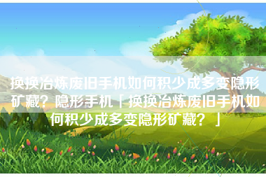 换换冶炼废旧手机如何积少成多变隐形矿藏？隐形手机「换换冶炼废旧手机如何积少成多变隐形矿藏？」